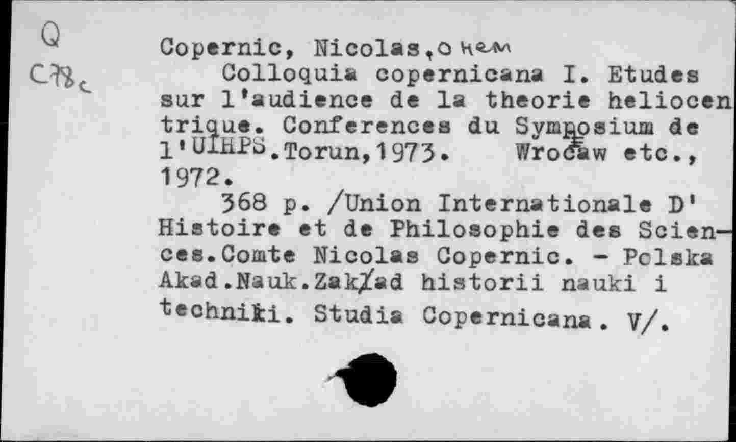 ﻿Copernic, Nicolas,о не-м
Colloquia copernicana I. Etudes sur 1‘audience de la théorie heliocen trique. Conférences du Symposium de 1 • UlHPS.Torun, 1973» Wro&w etc., 1972.
368 p. /Union Internationale D' Histoire et de Philosophie des Sciences.Comte Nicolas Copernic. - Pclska Akad.Nauk.Zak/ad historii nauki i "techniki. Studia Copernicana. V/.